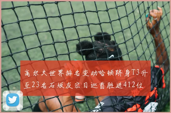 高尔夫世界排名变动哈顿跻身T3升至23名石坂友宏日巡首胜进412位