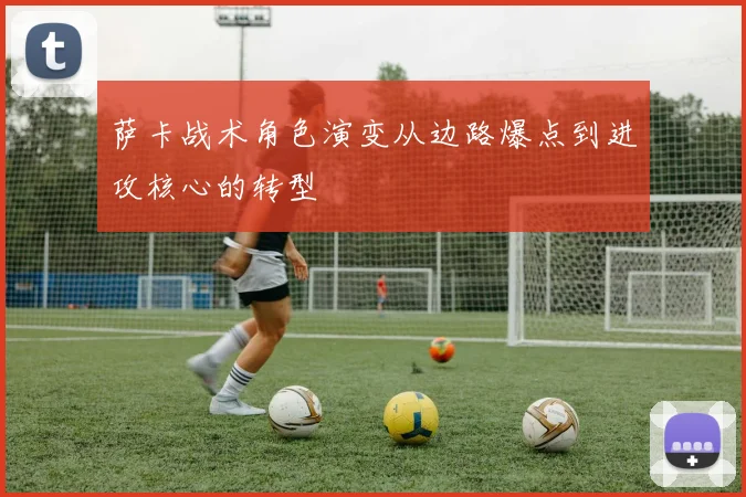 萨卡战术角色演变从边路爆点到进攻核心的转型