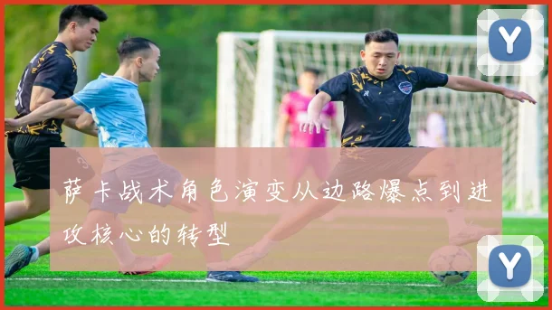 萨卡战术角色演变从边路爆点到进攻核心的转型